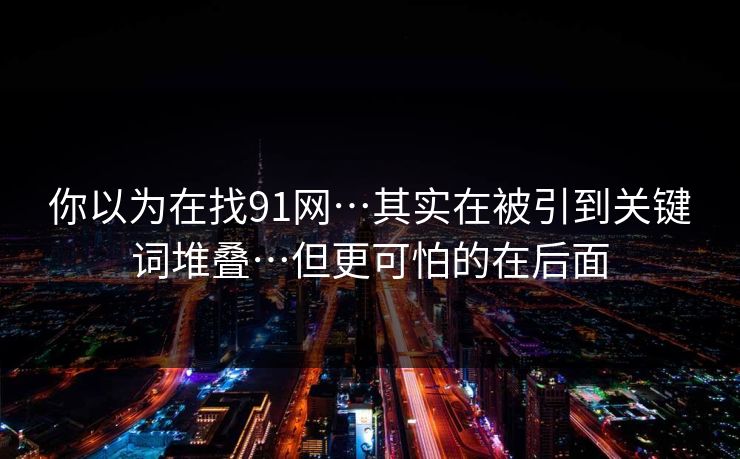 你以为在找91网…其实在被引到关键词堆叠…但更可怕的在后面