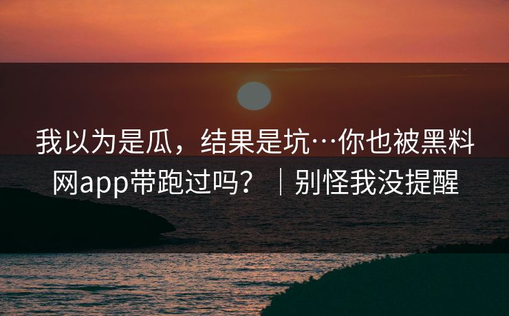 我以为是瓜，结果是坑…你也被黑料网app带跑过吗？｜别怪我没提醒