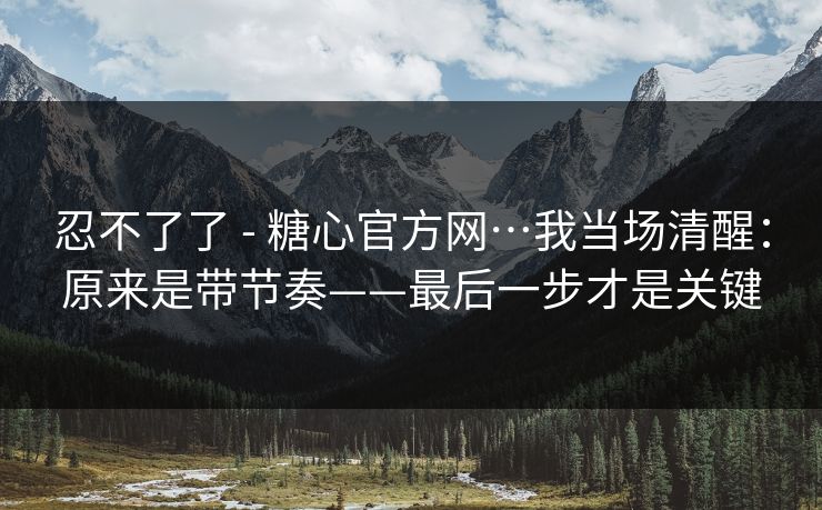 忍不了了 - 糖心官方网…我当场清醒:原来是带节奏——最后一步才是关键 忍不了了 - 糖心官方网…我当场清醒:原来是带节奏——最后一步才是关键