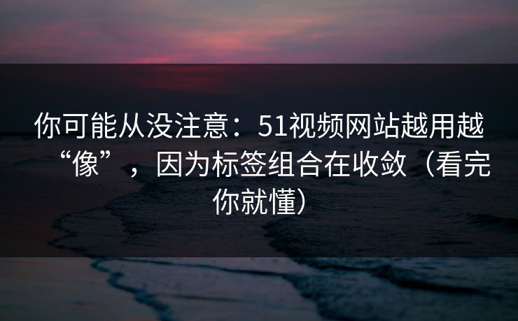 你可能从没注意：51视频网站越用越“像”，因为标签组合在收敛（看完你就懂）